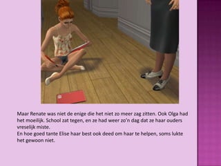 Maar Renate was niet de enige die het niet zo meer zag zitten. Ook Olga had
het moeilijk. School zat tegen, en ze had weer zo’n dag dat ze haar ouders
vreselijk miste.
En hoe goed tante Elise haar best ook deed om haar te helpen, soms lukte
het gewoon niet.
 