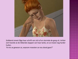 Snikkend smeet Olga haar schrift van zich af en stormde de gang uit. Achter
zich hoorde ze de tikkende stappen van haar tante, en ze moest nog harder
huilen.
‘Ik mis ze gewoon zo, waarom moesten ze nou dood gaan?’
 
