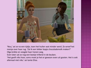 ‘Nou,’ zei ze na een tijdje, toen het huilen wat minder werd. Ze wreef het
meisje over haar rug. ‘Zal ik een lekker kopje chocolademelk maken?’
Olga knikte en veegde haar tranen weg.
Even later zat ze nog een beetje trillend in de keuken.
‘Het geeft niks hoor, soms moet je het er gewoon even uit gooien. Het is ook
allemaal niet niks.’ zei tante Elise.
 