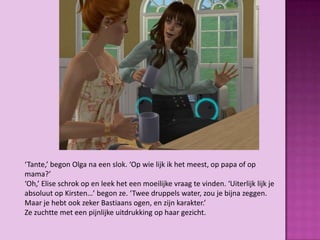 ‘Tante,’ begon Olga na een slok. ‘Op wie lijk ik het meest, op papa of op
mama?’
‘Oh,’ Elise schrok op en leek het een moeilijke vraag te vinden. ‘Uiterlijk lijk je
absoluut op Kirsten…’ begon ze. ‘Twee druppels water, zou je bijna zeggen.
Maar je hebt ook zeker Bastiaans ogen, en zijn karakter.’
Ze zuchtte met een pijnlijke uitdrukking op haar gezicht.
 