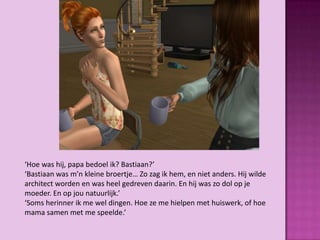 ‘Hoe was hij, papa bedoel ik? Bastiaan?’
‘Bastiaan was m’n kleine broertje… Zo zag ik hem, en niet anders. Hij wilde
architect worden en was heel gedreven daarin. En hij was zo dol op je
moeder. En op jou natuurlijk.’
‘Soms herinner ik me wel dingen. Hoe ze me hielpen met huiswerk, of hoe
mama samen met me speelde.’
 