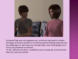 En hoewel Olga weer wat opgepept was, zat Renate nog steeds te mokken.
Het begon al avond te worden en ze had haar gewone kleding omgeruild voor
een slobberige trui. Bart kwam een avondje langs, maar eerlijk gezegd zat ze
niet op zijn problemen te wachten.
‘En dus…lijkt het erop dat ik…verliefd ben op een meisje dat al iemand heeft.
Maar hij is echt een asshole.’
 