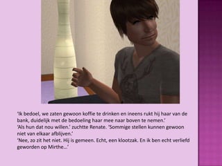 ‘Ik bedoel, we zaten gewoon koffie te drinken en ineens rukt hij haar van de
bank, duidelijk met de bedoeling haar mee naar boven te nemen.’
‘Als hun dat nou willen.’ zuchtte Renate. ‘Sommige stellen kunnen gewoon
niet van elkaar afblijven.’
‘Nee, zo zit het niet. Hij is gemeen. Echt, een klootzak. En ik ben echt verliefd
geworden op Mirthe…’
 