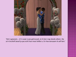 ‘Het is gewoon… m’n zusje is pas getrouwd, en ik ben nog steeds alleen. Op
zo’n bruiloft besef je pas echt hoe mooi liefde is. En hoe eenzaam ik zelf ben.’
 