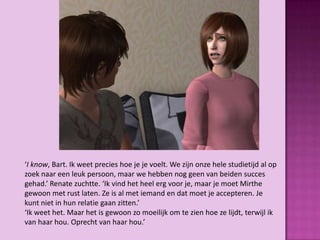 ‘I know, Bart. Ik weet precies hoe je je voelt. We zijn onze hele studietijd al op
zoek naar een leuk persoon, maar we hebben nog geen van beiden succes
gehad.’ Renate zuchtte. ‘Ik vind het heel erg voor je, maar je moet Mirthe
gewoon met rust laten. Ze is al met iemand en dat moet je accepteren. Je
kunt niet in hun relatie gaan zitten.’
‘Ik weet het. Maar het is gewoon zo moeilijk om te zien hoe ze lijdt, terwijl ik
van haar hou. Oprecht van haar hou.’
 