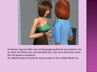 Ze kletsten nog een tijdje maar eerlijk gezegd zag Renate zijn probleem niet
zo. Goed, die Mirthe was vast hartstikke leuk, maar als ze bezet was moest
Bart dat gewoon accepteren.
De volgende dag arriveerde de nieuwe puppy en dat vrolijkte Renate op.
 
