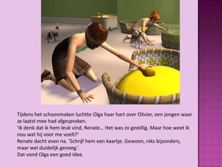 Tijdens het schoonmaken luchtte Olga haar hart over Olivier, een jongen waar
ze laatst mee had afgesproken.
‘Ik denk dat ik hem leuk vind, Renate… Het was zo gezellig. Maar hoe weet ik
nou wat hij voor me voelt?’
Renate dacht even na. ‘Schrijf hem een kaartje. Gewoon, niks bijzonders,
maar wel duidelijk genoeg.’
Dat vond Olga een goed idee.
 