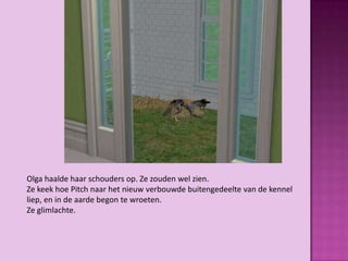Olga haalde haar schouders op. Ze zouden wel zien.
Ze keek hoe Pitch naar het nieuw verbouwde buitengedeelte van de kennel
liep, en in de aarde begon te wroeten.
Ze glimlachte.
 