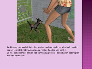 Problemen met verliefdheid, het verlies van haar ouders – alles leek minder
erg als ze met Renate kon praten en met de honden kon spelen.
Ze was dankbaar dat ze hier had kunnen opgroeien – ze had geen betere plek
kunnen bedenken!
 