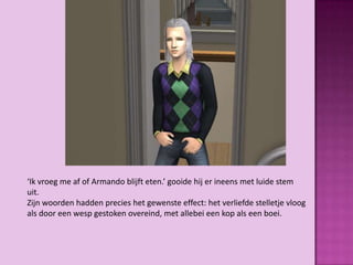 ‘Ik vroeg me af of Armando blijft eten.’ gooide hij er ineens met luide stem
uit.
Zijn woorden hadden precies het gewenste effect: het verliefde stelletje vloog
als door een wesp gestoken overeind, met allebei een kop als een boei.
 