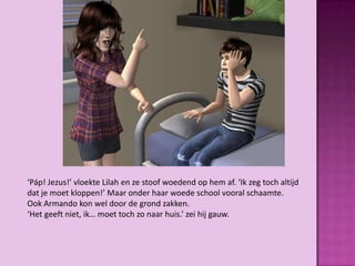 ‘Páp! Jezus!’ vloekte Lilah en ze stoof woedend op hem af. ‘Ik zeg toch altijd
dat je moet kloppen!’ Maar onder haar woede school vooral schaamte.
Ook Armando kon wel door de grond zakken.
‘Het geeft niet, ik… moet toch zo naar huis.’ zei hij gauw.
 