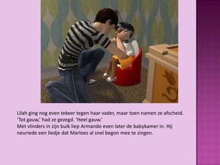 Lilah ging nog even tekeer tegen haar vader, maar toen namen ze afscheid.
‘Tot gauw,’ had ze gezegd. ‘Heel gauw.’
Met vlinders in zijn buik liep Armando even later de babykamer in. Hij
neuriede een liedje dat Marloes al snel begon mee te zingen.
 