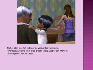 Na het eten was het tijd voor de verjaardag van Emma.
‘Wordt jouw kleine zusje al zo groot?’ vroeg Casper aan Marloes.
‘Emma groot! Net als Loes!’
 