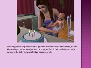 Belinda genoot nog even van het gewicht van de baby in haar armen, van de
kleine vingertjes en teentjes, van de kreetjes die uit het tandeloze mondje
kwamen. De babytijd was altijd zo gauw voorbij…
 