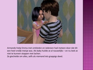 Armando hielp Emma met omkleden en iedereen had meteen door dat dit
een heel vrolijk meisje was. Als baby huilde ze al nauwelijks – en nu leek ze
niet te kunnen stoppen met lachen.
Ze giechelde om alles, zelfs als niemand iets grappigs deed.
 