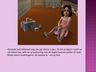 Armando was helemaal weg van zijn kleine zusjes. Hij liet ze dag en nacht op
zijn kamer toe, zelfs als ze luidruchtig met de duplo kwamen spelen of vieze
flesjes lieten rondslingeren. Hij aanbad ze – en zij hem.
 