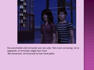 Die avond belde Lilah Armando voor een uitje. ‘Het is een verrassing,’ zei ze
opgewekt, en Armando volgde haar maar.
‘Ben benieuwd,’ zei hij terwijl hij haar hand pakte.
 