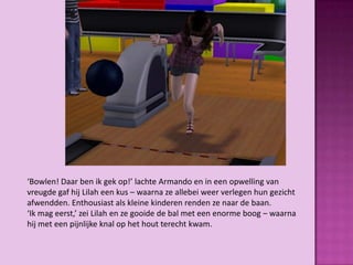 ‘Bowlen! Daar ben ik gek op!’ lachte Armando en in een opwelling van
vreugde gaf hij Lilah een kus – waarna ze allebei weer verlegen hun gezicht
afwendden. Enthousiast als kleine kinderen renden ze naar de baan.
‘Ik mag eerst,’ zei Lilah en ze gooide de bal met een enorme boog – waarna
hij met een pijnlijke knal op het hout terecht kwam.
 