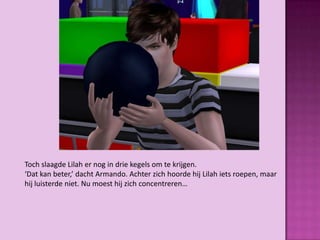 Toch slaagde Lilah er nog in drie kegels om te krijgen.
‘Dat kan beter,’ dacht Armando. Achter zich hoorde hij Lilah iets roepen, maar
hij luisterde niet. Nu moest hij zich concentreren…
 
