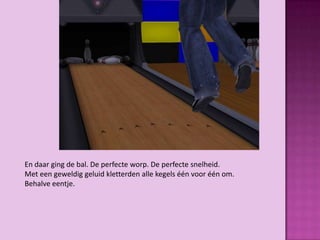 En daar ging de bal. De perfecte worp. De perfecte snelheid.
Met een geweldig geluid kletterden alle kegels één voor één om.
Behalve eentje.
 