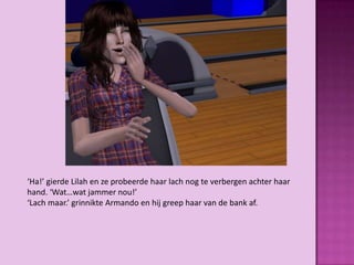 ‘Ha!’ gierde Lilah en ze probeerde haar lach nog te verbergen achter haar
hand. ‘Wat…wat jammer nou!’
‘Lach maar.’ grinnikte Armando en hij greep haar van de bank af.
 