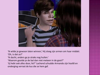 ‘Ik wilde je gewoon laten winnen,’ Hij sloeg zijn armen om haar middel.
‘Oh, is dat zo?’
‘Ik dacht, anders ga je straks nog huilen.’
‘Waarom gooide je de bal dan niet meteen in de goot?’
‘Jij hebt ook alles door, hè?’ Lachend schudde Armando zijn hoofd en
onderging verrast de kus die ze hem gaf.
 