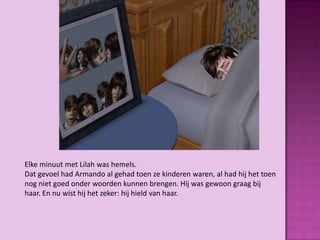 Elke minuut met Lilah was hemels.
Dat gevoel had Armando al gehad toen ze kinderen waren, al had hij het toen
nog niet goed onder woorden kunnen brengen. Hij was gewoon graag bij
haar. En nu wist hij het zeker: hij hield van haar.
 