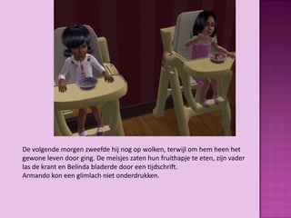 De volgende morgen zweefde hij nog op wolken, terwijl om hem heen het
gewone leven door ging. De meisjes zaten hun fruithapje te eten, zijn vader
las de krant en Belinda bladerde door een tijdschrift.
Armando kon een glimlach niet onderdrukken.
 