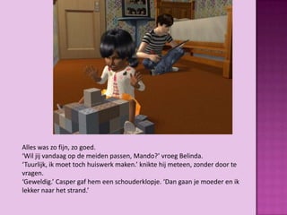 Alles was zo fijn, zo goed.
‘Wil jij vandaag op de meiden passen, Mando?’ vroeg Belinda.
‘Tuurlijk, ik moet toch huiswerk maken.’ knikte hij meteen, zonder door te
vragen.
‘Geweldig.’ Casper gaf hem een schouderklopje. ‘Dan gaan je moeder en ik
lekker naar het strand.’
 