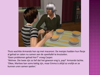 Thuis wachtte Armando hen op met macaroni. De meisjes hadden hun flesje
al gehad en zaten nu samen aan de speeltafel te knutselen.
‘Geen problemen gehad hier?’ vroeg Casper.
‘Welnee. Die twee zijn zo lief dat het gewoon eng is, pap!’ Armando lachte.
‘Okee, Marloes kan soms kattig zijn, maar Emma is altijd zo vrolijk en ze
kunnen uren samen spelen.’
 