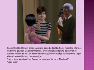 Casper knikte. Hij wist precies wat zijn zoon bedoelde. Soms moest je Marloes
en Emma gewoon uit elkaar trekken, om eens iets anders te doen met ze.
Anders zouden ze vast en zeker de hele dag in een hoekje zitten spelen, tegen
elkaar kletsend in hun peutertaaltje.
‘Het is feest vandaag,’ zei Casper na het eten. ‘Ja toch, Marloes?’
‘Loes jarig!’
 