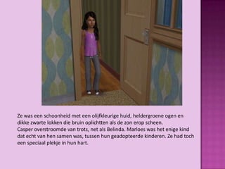 Ze was een schoonheid met een olijfkleurige huid, heldergroene ogen en
dikke zwarte lokken die bruin oplichtten als de zon erop scheen.
Casper overstroomde van trots, net als Belinda. Marloes was het enige kind
dat echt van hen samen was, tussen hun geadopteerde kinderen. Ze had toch
een speciaal plekje in hun hart.
 