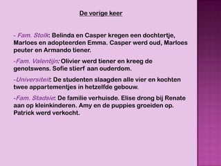 De vorige keer


- Fam. Stolk: Belinda en Casper kregen een dochtertje,
Marloes en adopteerden Emma. Casper werd oud, Marloes
peuter en Armando tiener.
-Fam. Valentijn: Olivier werd tiener en kreeg de
genotswens. Sofie stierf aan ouderdom.
-Universiteit: De studenten slaagden alle vier en kochten
twee appartementjes in hetzelfde gebouw.
-Fam. Stadsie: De familie verhuisde. Elise drong bij Renate
aan op kleinkinderen. Amy en de puppies groeiden op.
Patrick werd verkocht.
 