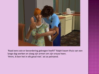 ‘Raad eens wie er bevordering gekregen heeft?’ Ralph kwam thuis van een
lange dag werken en sloeg zijn armen om zijn vrouw heen.
‘Hmm, ik ben het in elk geval niet.’ zei ze peinzend.
 