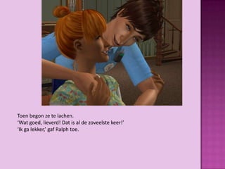Toen begon ze te lachen.
‘Wat goed, lieverd! Dat is al de zoveelste keer!’
‘Ik ga lekker,’ gaf Ralph toe.
 