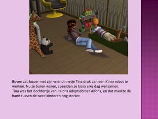 Boven zat Jasper met zijn vriendinnetje Tina druk aan een K’nex robot te
werken. Nu ze buren waren, speelden ze bijna elke dag wel samen.
Tina was het dochtertje van Ralphs adoptiebroer Alfons, en dat maakte de
band tussen de twee kinderen nog sterker.
 