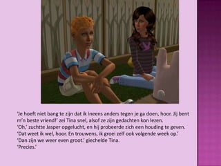 ‘Je hoeft niet bang te zijn dat ik ineens anders tegen je ga doen, hoor. Jij bent
m’n beste vriend!’ zei Tina snel, alsof ze zijn gedachten kon lezen.
‘Oh,’ zuchtte Jasper opgelucht, en hij probeerde zich een houding te geven.
‘Dat weet ik wel, hoor. En trouwens, ik groei zelf ook volgende week op.’
‘Dan zijn we weer even groot.’ giechelde Tina.
‘Precies.’
 