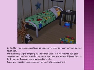 Ze hadden nog lang gespeeld, en ze hadden vol trots de robot aan hun ouders
laten zien.
Die avond lag Jasper nog lang na te denken over Tina. Hij maakte zich geen
zorgen meer over hun vriendschap, maar wel over iets anders. Hij vond het zo
leuk om met Tina met hun speelgoed te spelen.
Maar wat moesten ze samen doen als ze straks groot waren?
 