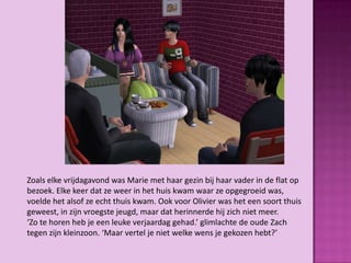 Zoals elke vrijdagavond was Marie met haar gezin bij haar vader in de flat op
bezoek. Elke keer dat ze weer in het huis kwam waar ze opgegroeid was,
voelde het alsof ze echt thuis kwam. Ook voor Olivier was het een soort thuis
geweest, in zijn vroegste jeugd, maar dat herinnerde hij zich niet meer.
‘Zo te horen heb je een leuke verjaardag gehad.’ glimlachte de oude Zach
tegen zijn kleinzoon. ‘Maar vertel je niet welke wens je gekozen hebt?’
 