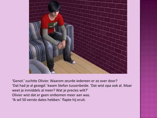 ‘Genot.’ zuchtte Olivier. Waarom zeurde iedereen er zo over door?
‘Dat had je al gezegd.’ kwam Stefan tussenbeide. ‘Dat wist opa ook al. Maar
weet je inmiddels al meer? Wat je precies wilt?’
Olivier wist dat er geen ontkomen meer aan was.
‘Ik wil 50 eerste dates hebben.’ flapte hij eruit.
 