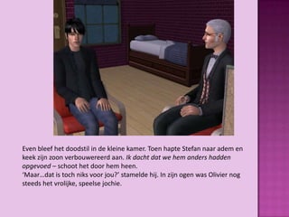 Even bleef het doodstil in de kleine kamer. Toen hapte Stefan naar adem en
keek zijn zoon verbouwereerd aan. Ik dacht dat we hem anders hadden
opgevoed – schoot het door hem heen.
‘Maar…dat is toch niks voor jou?’ stamelde hij. In zijn ogen was Olivier nog
steeds het vrolijke, speelse jochie.
 
