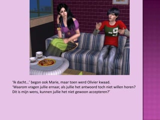 ‘Ik dacht…’ begon ook Marie, maar toen werd Olivier kwaad.
‘Waarom vragen jullie ernaar, als jullie het antwoord toch niet willen horen?
Dit is mijn wens, kunnen jullie het niet gewoon accepteren?’
 