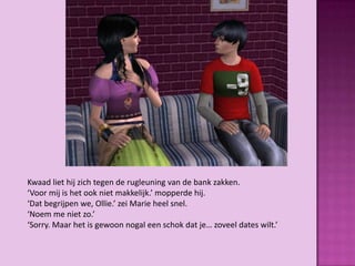 Kwaad liet hij zich tegen de rugleuning van de bank zakken.
‘Voor mij is het ook niet makkelijk.’ mopperde hij.
‘Dat begrijpen we, Ollie.’ zei Marie heel snel.
‘Noem me niet zo.’
‘Sorry. Maar het is gewoon nogal een schok dat je… zoveel dates wilt.’
 