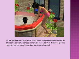 Na dat gesprek was de onrust tussen Olivier en zijn ouders verdwenen. Er
brak een week van prachtige zomerhitte aan, waarin ze dankbaar gebruik
maakten van het oude bubbelbad wat in de tuin stond.
 