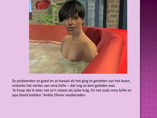 Ze probeerden zo goed en zo kwaad als het ging te genieten van het leven,
ondanks het verlies van oma Sofie – dat nog zo kort geleden was.
‘Ik hoop dat ik later net zo’n relatie als jullie krijg. En net zoals oma Sofie en
opa David hadden.’ knikte Olivier vastberaden.
 