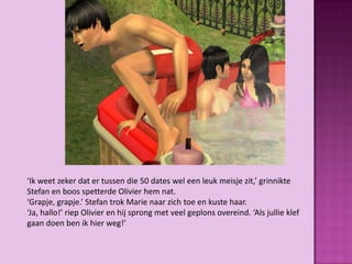 ‘Ik weet zeker dat er tussen die 50 dates wel een leuk meisje zit,’ grinnikte
Stefan en boos spetterde Olivier hem nat.
‘Grapje, grapje.’ Stefan trok Marie naar zich toe en kuste haar.
‘Ja, hallo!’ riep Olivier en hij sprong met veel geplons overeind. ‘Als jullie klef
gaan doen ben ik hier weg!’
 
