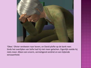 ‘Okee.’ Olivier verdween naar boven, en David plofte op de bank neer.
Sinds het overlijden van Sofie had hij niet meer gelachen. Eigenlijk voelde hij
niets meer. Alleen een enorm, vernietigend verdriet en een bijtende
eenzaamheid.
 