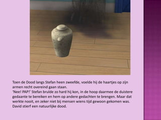Toen de Dood langs Stefan heen zweefde, voelde hij de haartjes op zijn
armen recht overeind gaan staan.
‘Nee! PAP!’ Stefan brulde zo hard hij kon, in de hoop daarmee de duistere
gedaante te bereiken en hem op andere gedachten te brengen. Maar dat
werkte nooit, en zeker niet bij mensen wiens tijd gewoon gekomen was.
David stierf een natuurlijke dood.
 