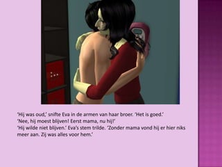 ‘Hij was oud,’ snifte Eva in de armen van haar broer. ‘Het is goed.’
‘Nee, hij moest blijven! Eerst mama, nu hij!’
‘Hij wilde niet blijven.’ Eva’s stem trilde. ‘Zonder mama vond hij er hier niks
meer aan. Zij was alles voor hem.’
 