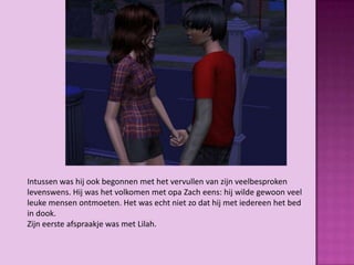 Intussen was hij ook begonnen met het vervullen van zijn veelbesproken
levenswens. Hij was het volkomen met opa Zach eens: hij wilde gewoon veel
leuke mensen ontmoeten. Het was echt niet zo dat hij met iedereen het bed
in dook.
Zijn eerste afspraakje was met Lilah.
 